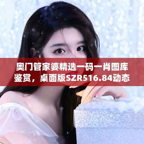 奥门管家婆精选一码一肖图库鉴赏,桌面版SZR516.84动态展示