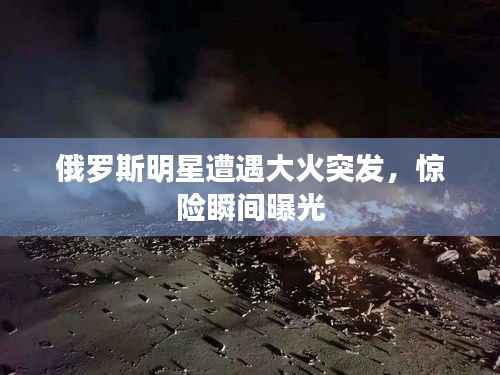 俄罗斯明星遭遇大火突发,惊险瞬间曝光