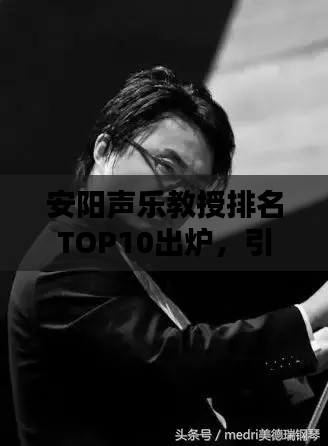 安阳声乐教授排名TOP10出炉，引领音乐风潮的佼佼者榜单揭秘