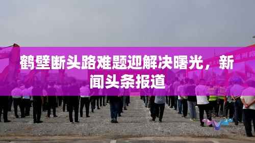 鹤壁断头路难题迎解决曙光，新闻头条报道