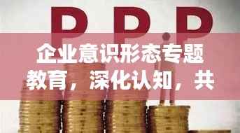 企业意识形态专题教育，深化认知，共筑精神力量堡垒